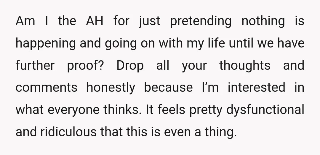 Am I the AH for just pretending nothing is happening and going on with my life until we have further proof? Drop all your thoughts and comments honestly because I’m...