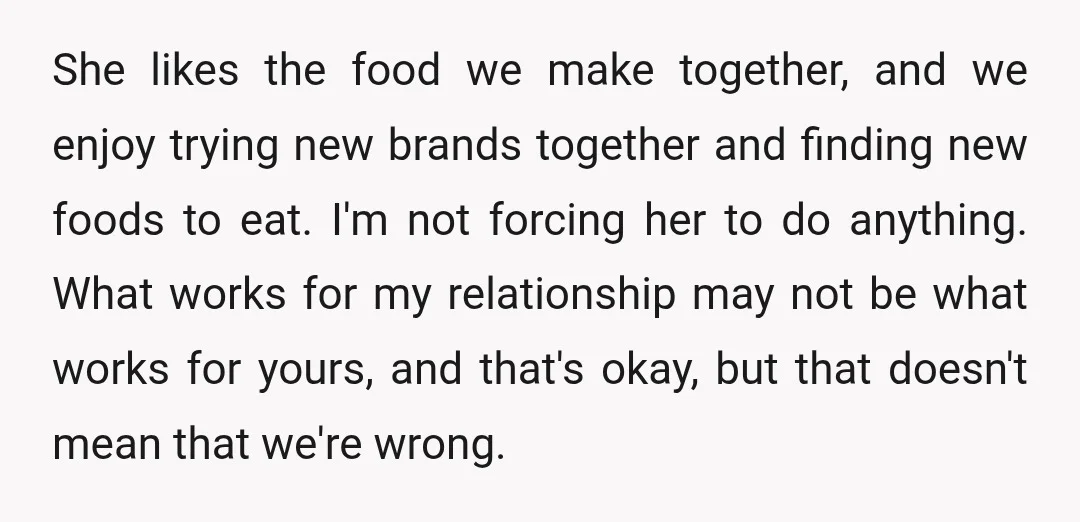 She likes the food we make together, and we enjoy trying new brands together and finding new foods to eat. I'm not forcing her to do anything. What works for...