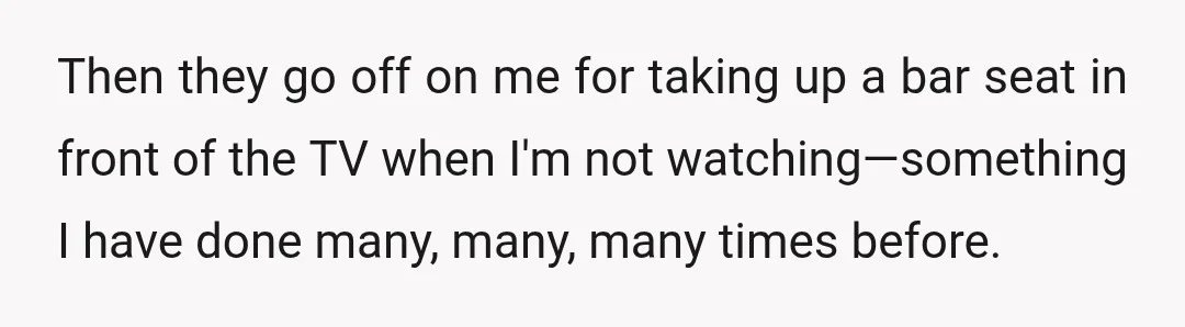 Then they go off on me for taking up a bar seat in front of the TV when I'm not watching—something I have done many, many, many times before.