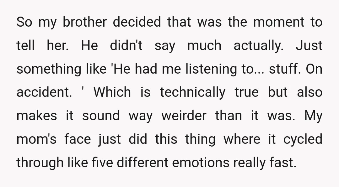 So my brother decided that was the moment to tell her. He didn't say much actually. Just something like 'He had me listening to... stuff. On accident. ' Which is...