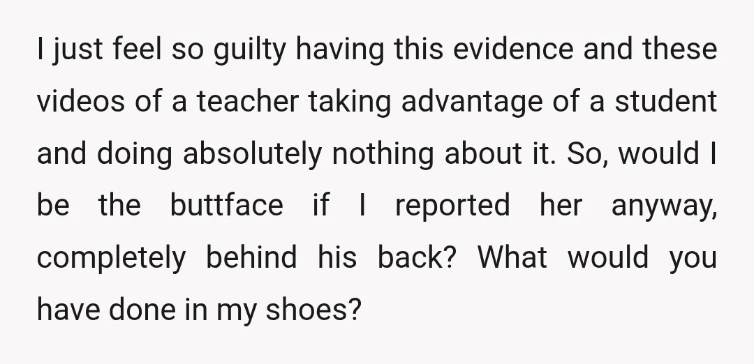I just feel so guilty having this evidence and these videos of a teacher taking advantage of a student and doing absolutely nothing about it. So, would I be the...