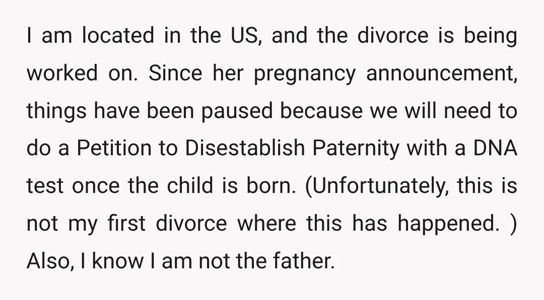 I am located in the US, and the divorce is being worked on. Since her pregnancy announcement, things have been paused because we will need to do a Petition to...