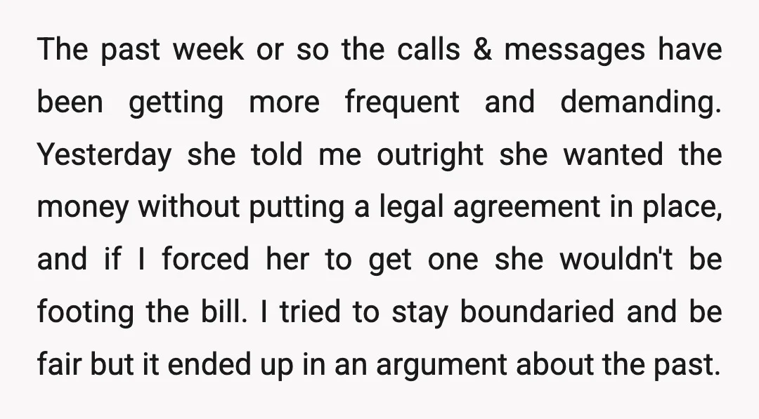 The past week or so the calls & messages have been getting more frequent and demanding. Yesterday she told me outright she wanted the money without putting a legal agreement...