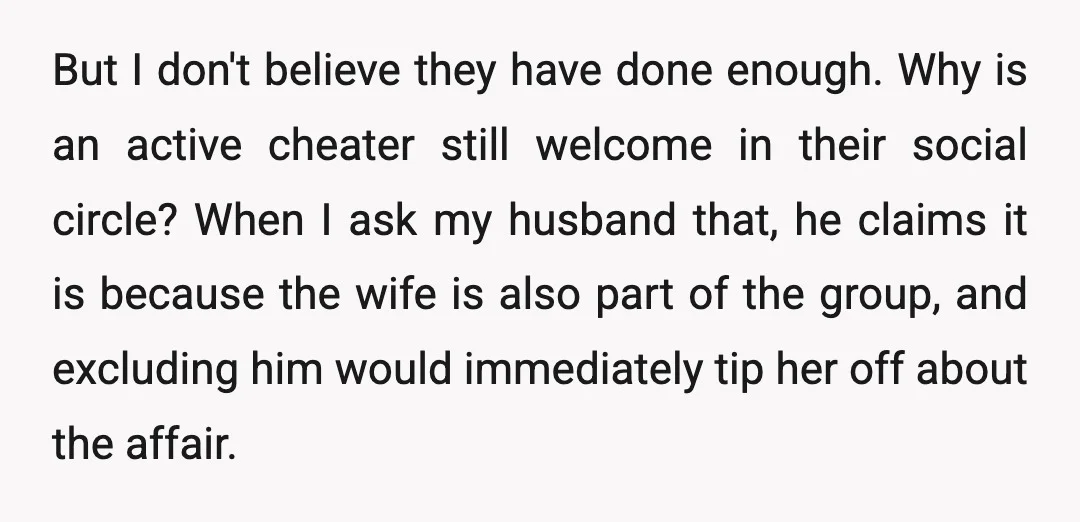 But I don't believe they have done enough. Why is an active cheater still welcome in their social circle? When I ask my husband that, he claims it is because...