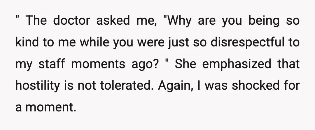 " The doctor asked me, "Why are you being so kind to me while you were just so disrespectful to my staff moments ago? " She emphasized that hostility is...