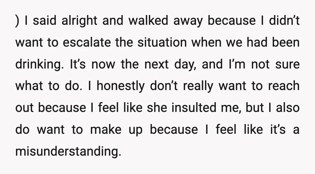 ) I said alright and walked away because I didn’t want to escalate the situation when we had been drinking. It’s now the next day, and I’m not sure what...