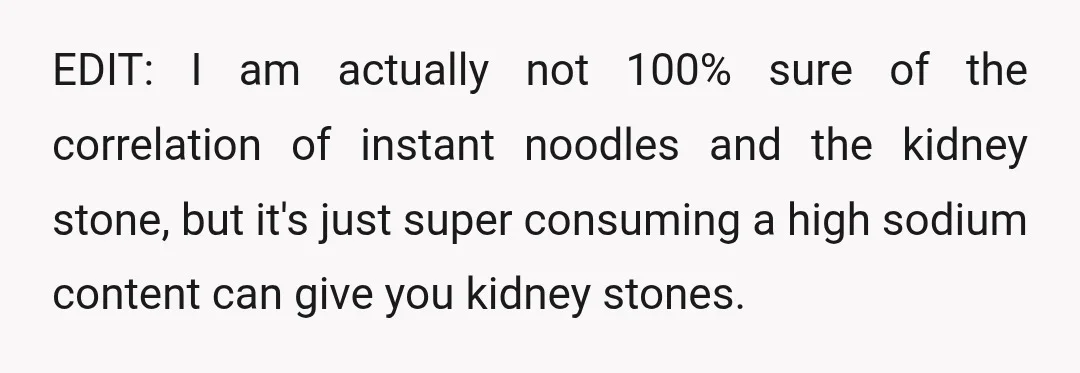 EDIT: I am actually not 100% sure of the correlation of instant noodles and the kidney stone, but it's just super consuming a high sodium content can give you kidney...