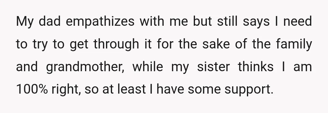 My dad empathizes with me but still says I need to try to get through it for the sake of the family and grandmother, while my sister thinks I am...