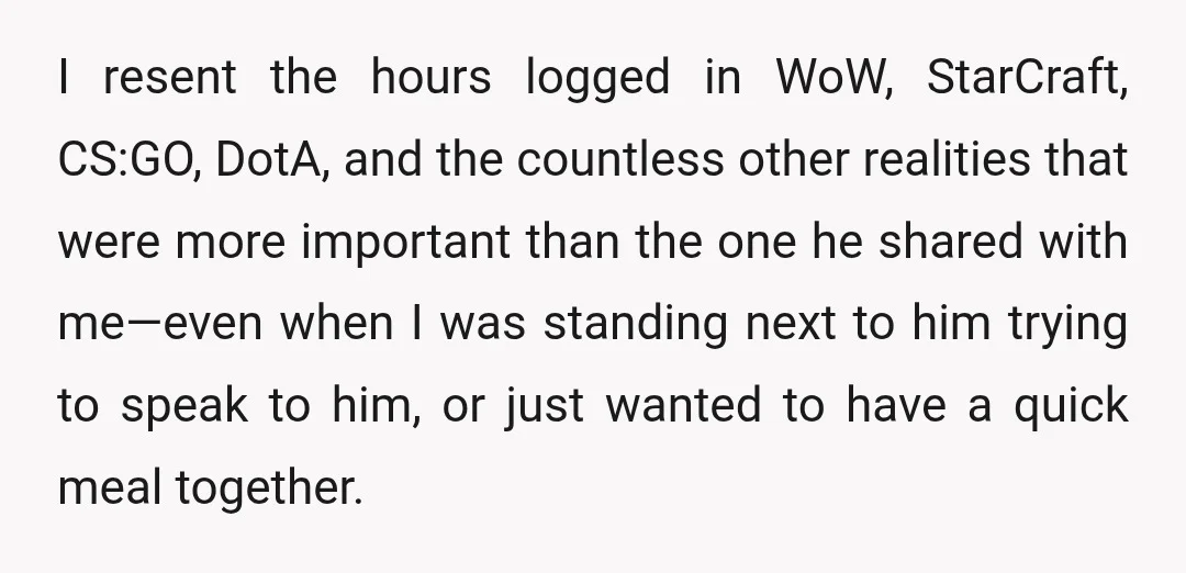 I resent the hours logged in WoW, StarCraft, CS:GO, DotA, and the countless other realities that were more important than the one he shared with me—even when I was standing...