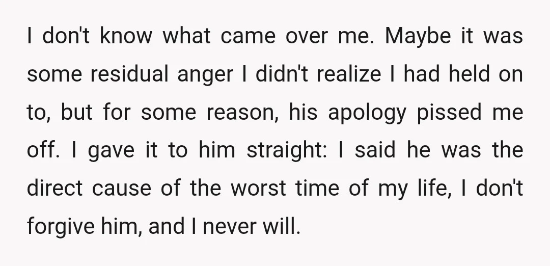 I don't know what came over me. Maybe it was some residual anger I didn't realize I had held on to, but for some reason, his apology pissed me off....