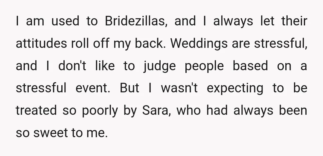 I am used to Bridezillas, and I always let their attitudes roll off my back. Weddings are stressful, and I don't like to judge people based on a stressful event....