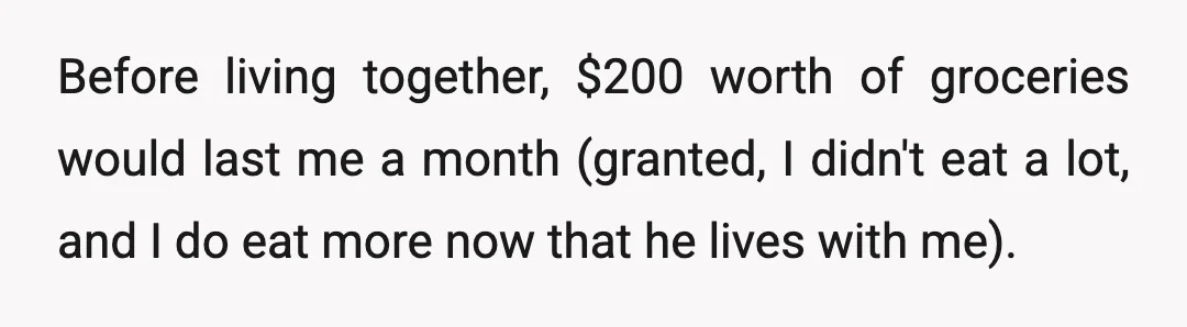 Before living together, $200 worth of groceries would last me a month (granted, I didn't eat a lot, and I do eat more now that he lives with me).