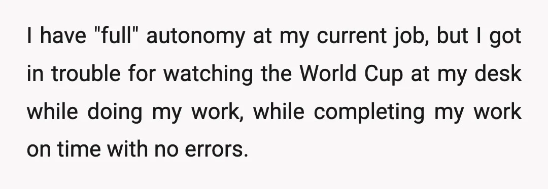 I have "full" autonomy at my current job, but I got in trouble for watching the World Cup at my desk while doing my work, while completing my work on...