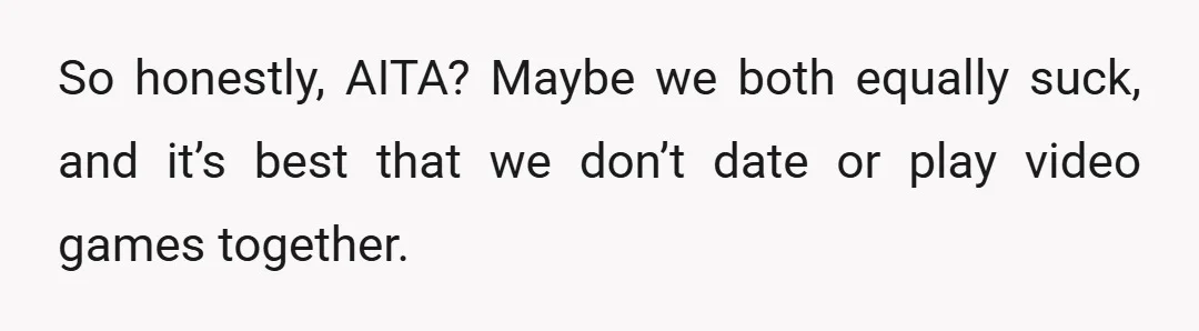 So honestly, AITA? Maybe we both equally suck, and it’s best that we don’t date or play video games together.