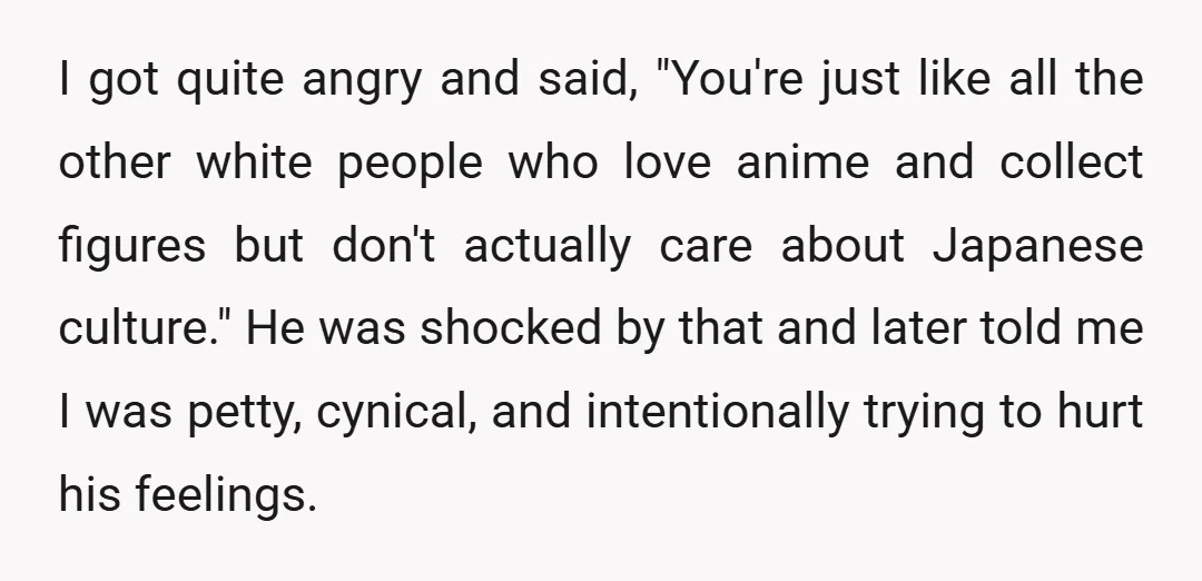 I got quite angry and said, "You're just like all the other white people who love anime and collect figures but don't actually care about Japanese culture." He was shocked...