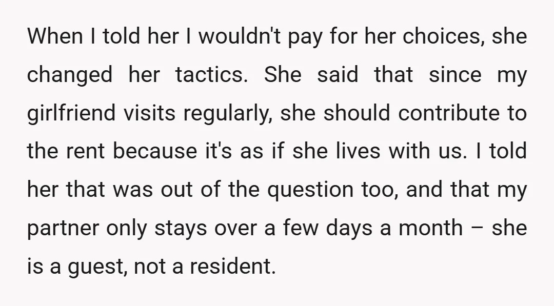 When I told her I wouldn't pay for her choices, she changed her tactics. She said that since my girlfriend visits regularly, she should contribute to the rent because it's...