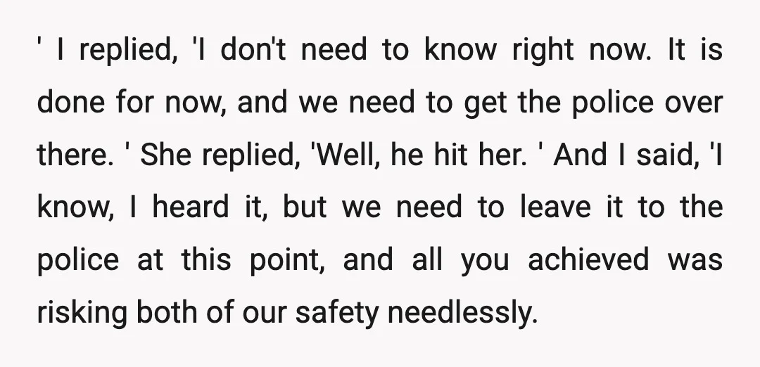 ' I replied, 'I don't need to know right now. It is done for now, and we need to get the police over there. ' She replied, 'Well, he hit...