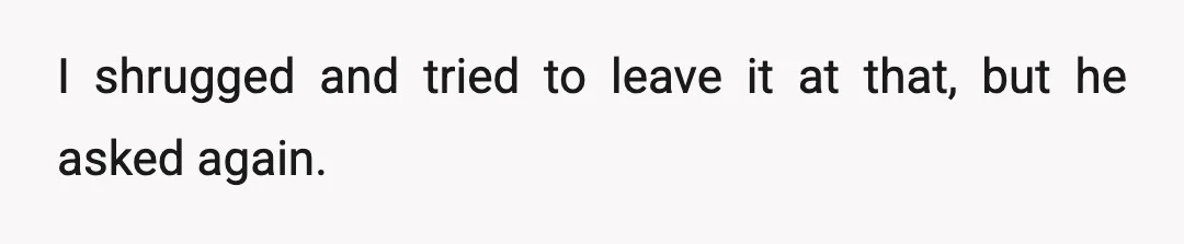 I shrugged and tried to leave it at that, but he asked again.