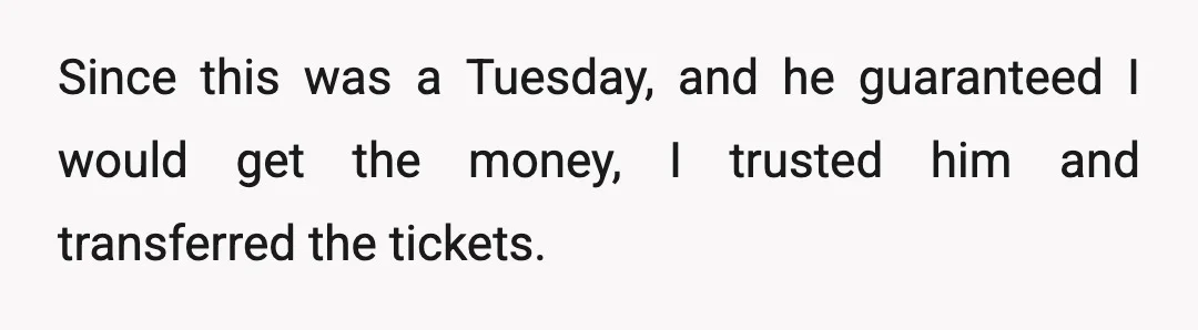 Since this was a Tuesday, and he guaranteed I would get the money, I trusted him and transferred the tickets.