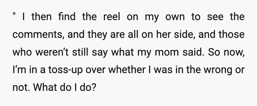 " I then find the reel on my own to see the comments, and they are all on her side, and those who weren’t still say what my mom said....