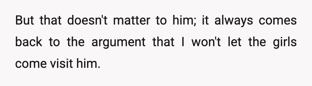 But that doesn't matter to him; it always comes back to the argument that I won't let the girls come visit him.