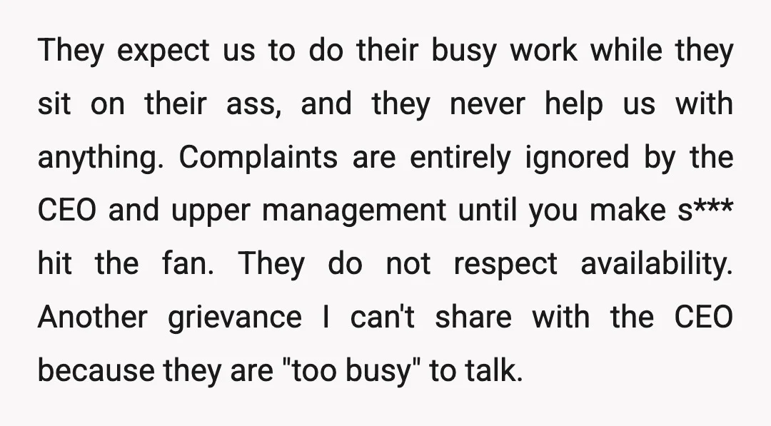 They expect us to do their busy work while they sit on their ass, and they never help us with anything. Complaints are entirely ignored by the CEO and upper...