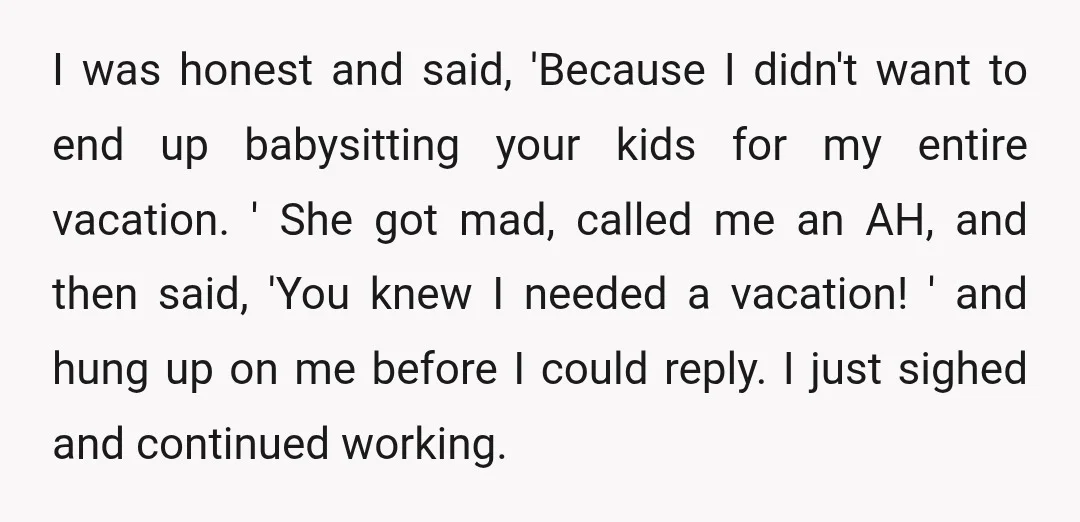 I was honest and said, 'Because I didn't want to end up babysitting your kids for my entire vacation. ' She got mad, called me an AH, and then said,...