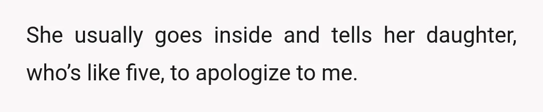 She usually goes inside and tells her daughter, who’s like five, to apologize to me.