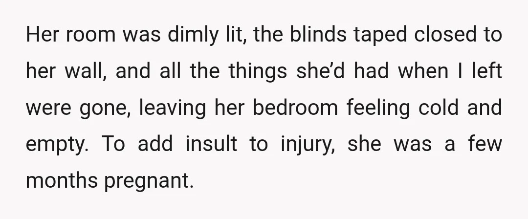 Her room was dimly lit, the blinds taped closed to her wall, and all the things she’d had when I left were gone, leaving her bedroom feeling cold and empty....