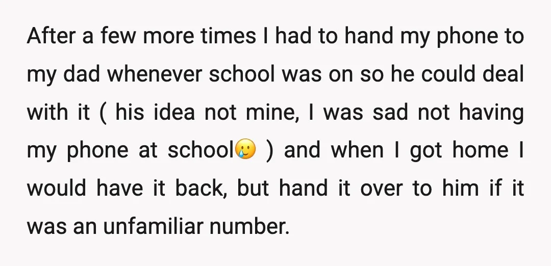 After a few more times I had to hand my phone to my dad whenever school was on so he could deal with it ( his idea not mine, I...