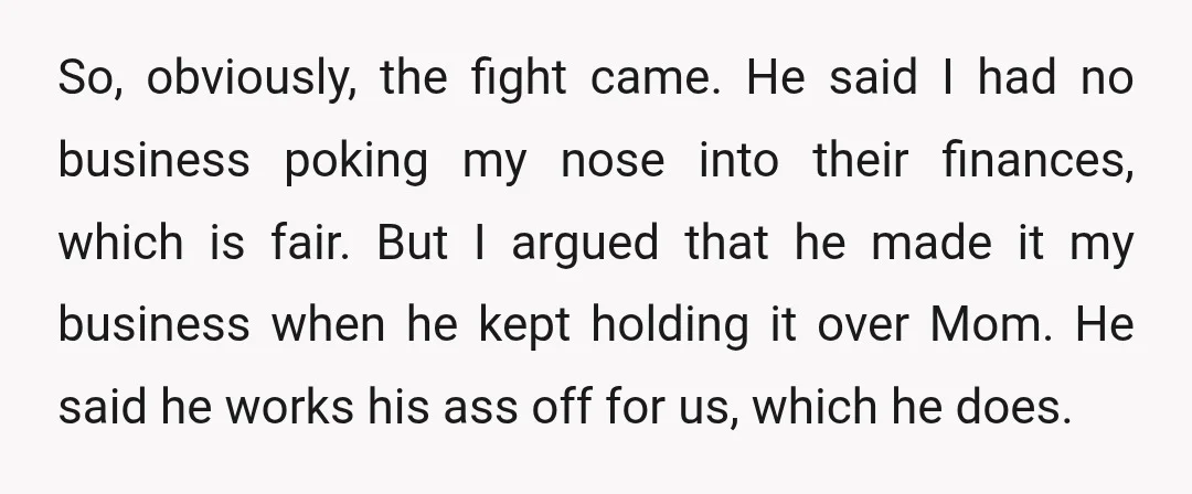 So, obviously, the fight came. He said I had no business poking my nose into their finances, which is fair. But I argued that he made it my business when...