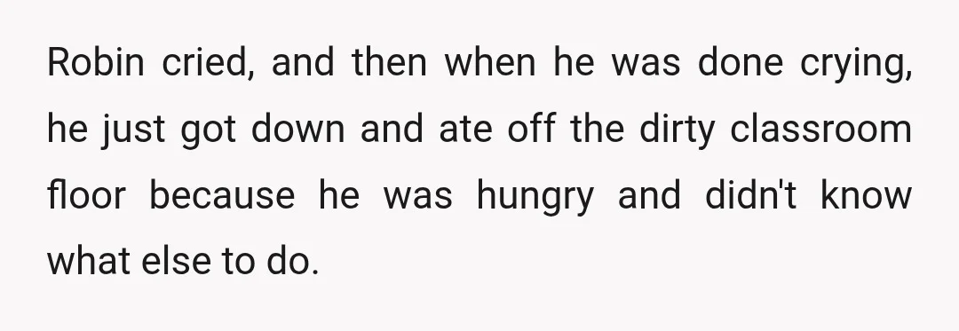 Robin cried, and then when he was done crying, he just got down and ate off the dirty classroom floor because he was hungry and didn't know what else to...