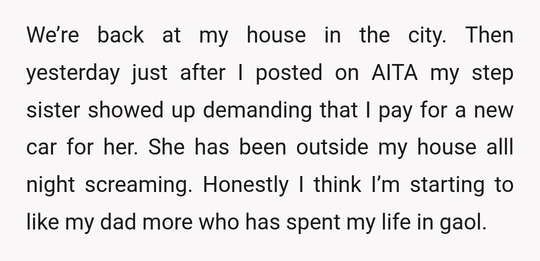 We’re back at my house in the city. Then yesterday just after I posted on AITA my step sister showed up demanding that I pay for a new car for...