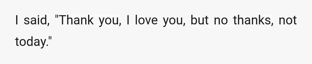 I said, "Thank you, I love you, but no thanks, not today."