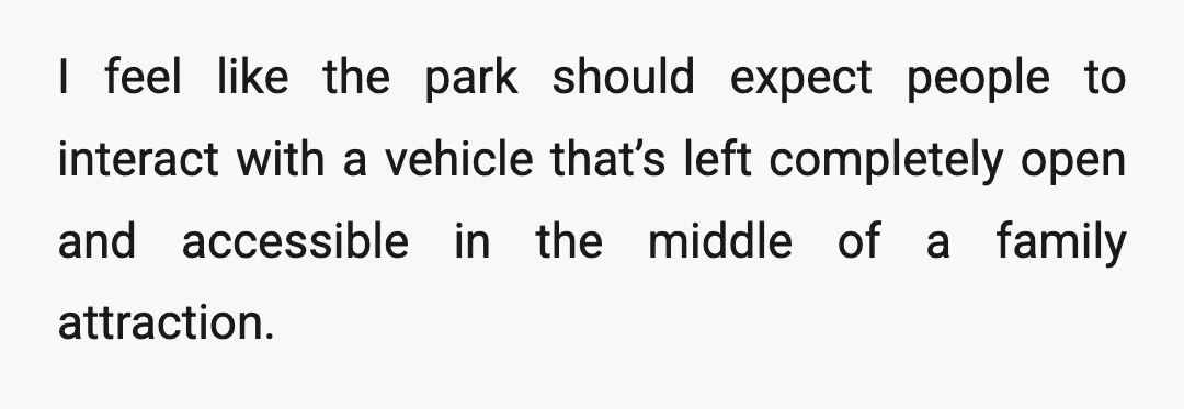 I feel like the park should expect people to interact with a vehicle that’s left completely open and accessible in the middle of a family attraction.