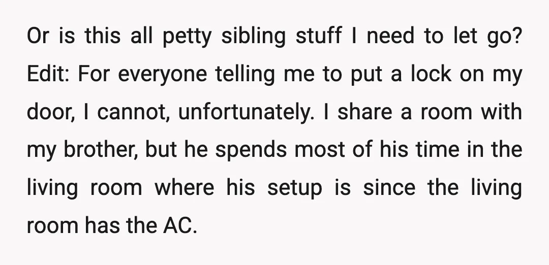 Or is this all petty sibling stuff I need to let go? Edit: For everyone telling me to put a lock on my door, I cannot, unfortunately. I share a...