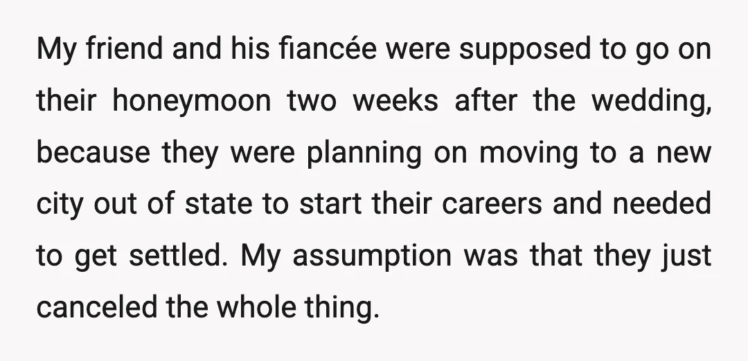 My friend and his fiancée were supposed to go on their honeymoon two weeks after the wedding, because they were planning on moving to a new city out of state...