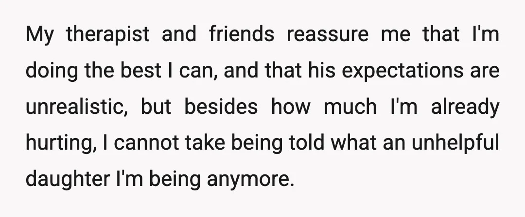My therapist and friends reassure me that I'm doing the best I can, and that his expectations are unrealistic, but besides how much I'm already hurting, I cannot take being...