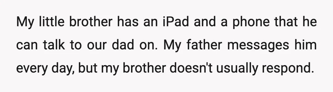 My little brother has an iPad and a phone that he can talk to our dad on. My father messages him every day, but my brother doesn't usually respond.