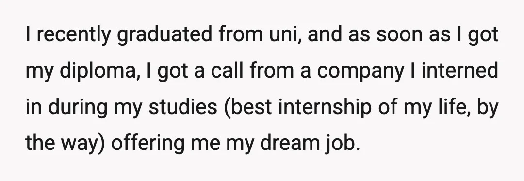 I recently graduated from uni, and as soon as I got my diploma, I got a call from a company I interned in during my studies (best internship of my...