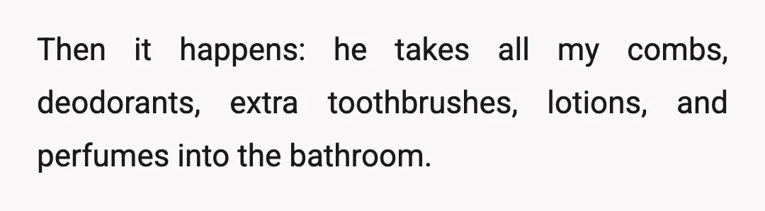 Then it happens: he takes all my combs, deodorants, extra toothbrushes, lotions, and perfumes into the bathroom.