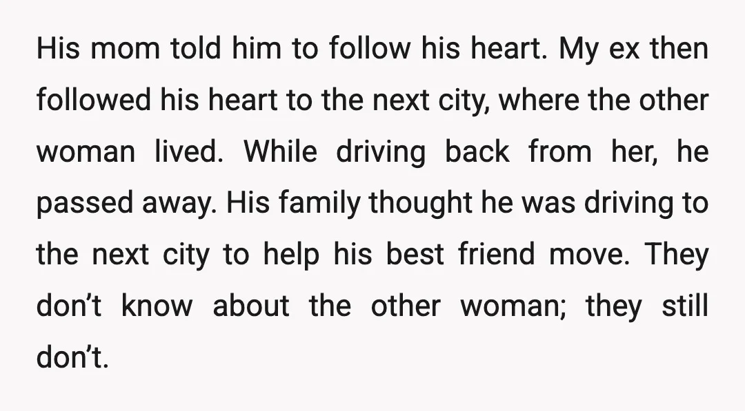 His mom told him to follow his heart. My ex then followed his heart to the next city, where the other woman lived. While driving back from her, he passed...
