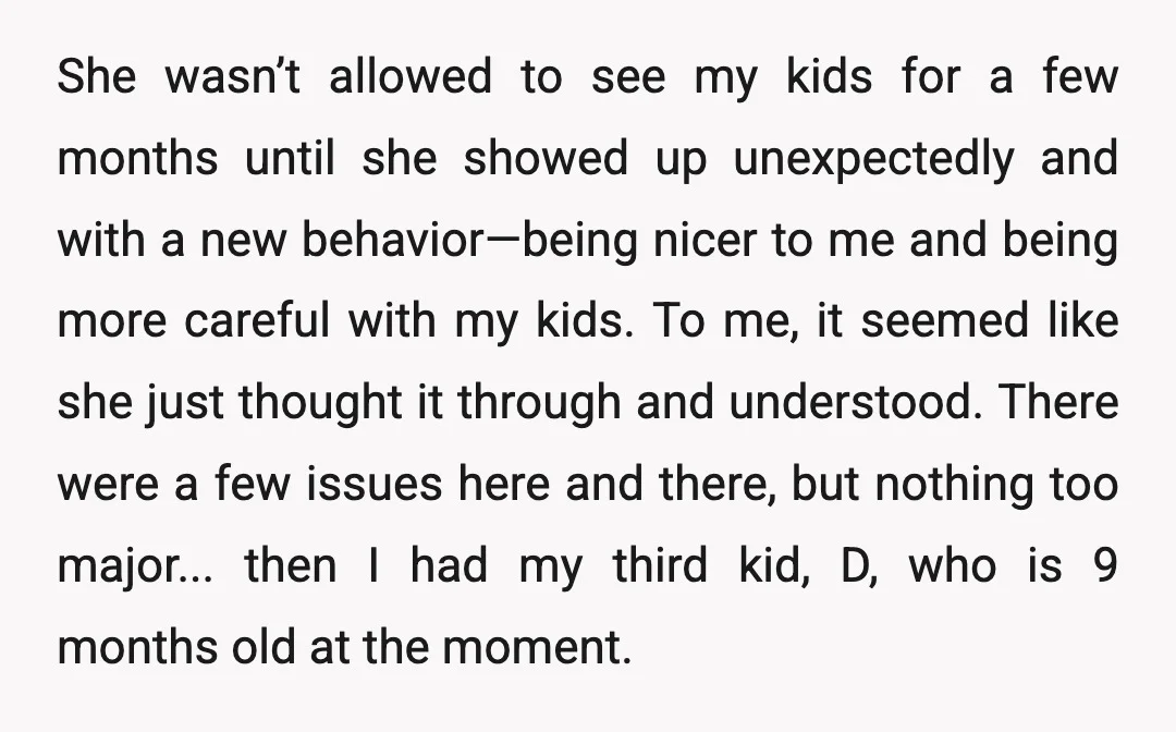 She wasn’t allowed to see my kids for a few months until she showed up unexpectedly and with a new behavior—being nicer to me and being more careful with my...