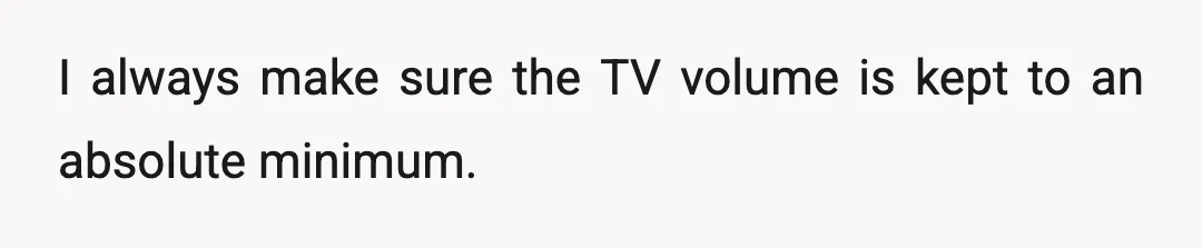 I always make sure the TV volume is kept to an absolute minimum.