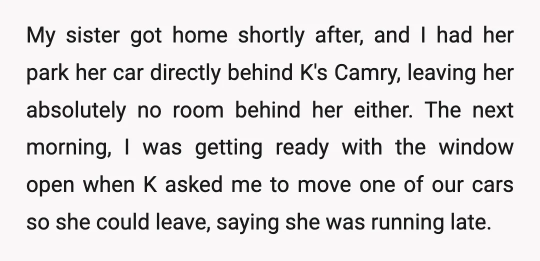 My sister got home shortly after, and I had her park her car directly behind K's Camry, leaving her absolutely no room behind her either. The next morning, I was...