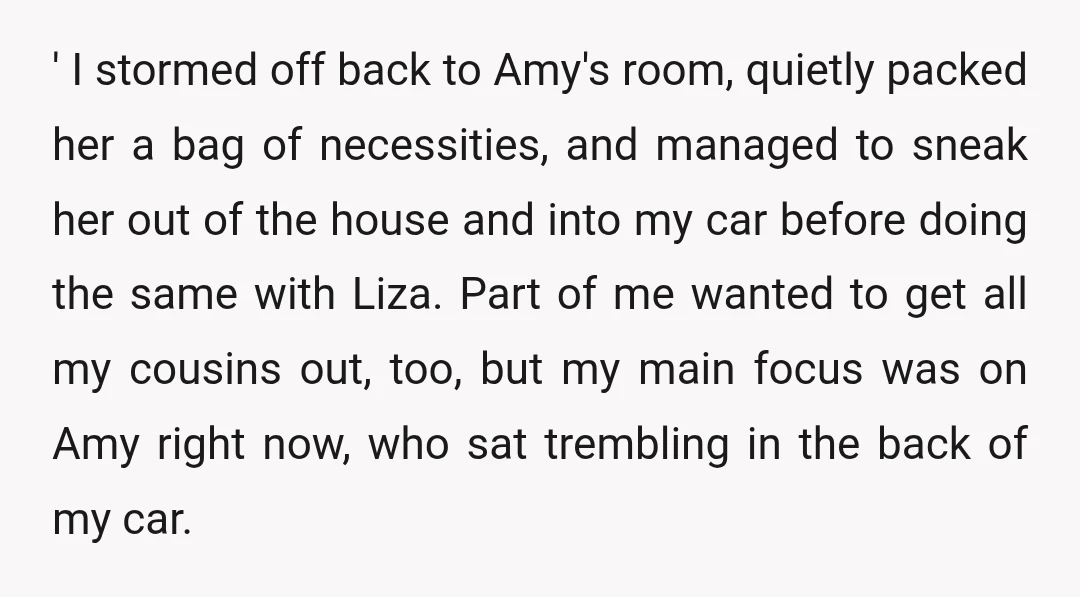 ' I stormed off back to Amy's room, quietly packed her a bag of necessities, and managed to sneak her out of the house and into my car before doing...