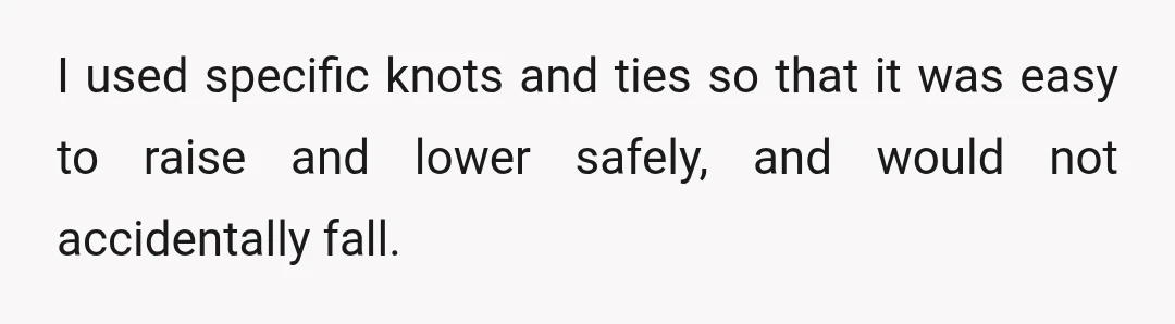 I used specific knots and ties so that it was easy to raise and lower safely, and would not accidentally fall.