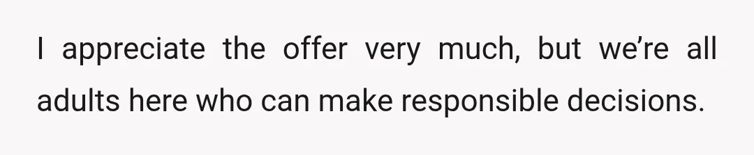 I appreciate the offer very much, but we’re all adults here who can make responsible decisions.