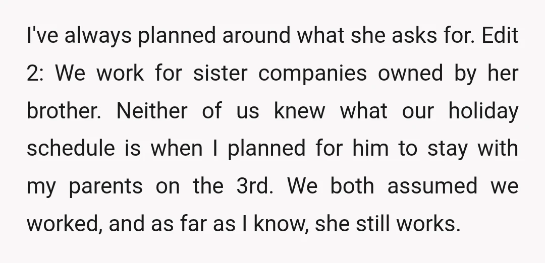 I've always planned around what she asks for. Edit 2: We work for sister companies owned by her brother. Neither of us knew what our holiday schedule is when I...