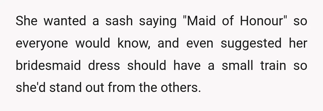 She wanted a sash saying "Maid of Honour" so everyone would know, and even suggested her bridesmaid dress should have a small train so she'd stand out from the others.